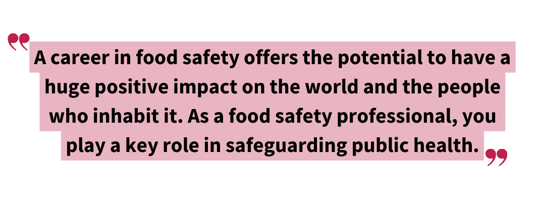 A career in food safety offers the potential to have a huge positive impact on the world and the people who inhabit it. As a food safety professional you play a key role in safeguarding public health