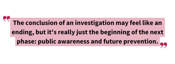 Pull quote graphic reading: "The conclusion of an investigation may feel like an ending, but it's really just the beginning of the next phase: public awareness and future prevention."
