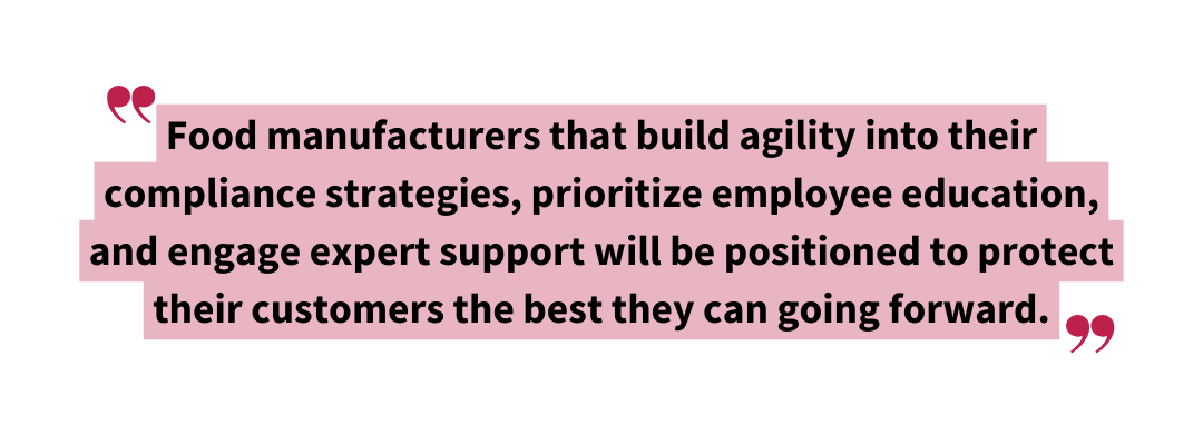 Food manufacturers that build agility into their compliance strategies prioritize employee education and engage expert support will be positioned to protect their customers the best they can going forward