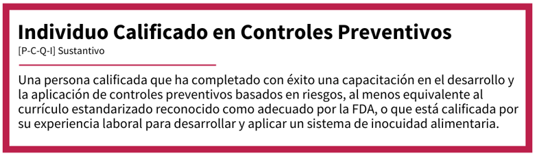 Individuo Calificado en Controles Preventivos[P-C-Q-I]Sustantivo  [Definition] Una persona capacitada o con experiencia en la aplicación de controles preventivos basados en riesgos para desarrollar e implementar un plan de inocuidad alimentaria conforme a las normativas de la FDA.