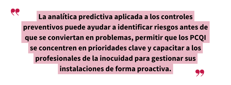 Cita destacada: “La analítica predictiva aplicada a los controles preventivos puede ayudar a identificar riesgos antes de que se conviertan en problemas, permitir que los PCQI se concentren en prioridades clave y capacitar a los profesionales de la inocuidad para gestionar sus instalaciones de forma proactiva.”