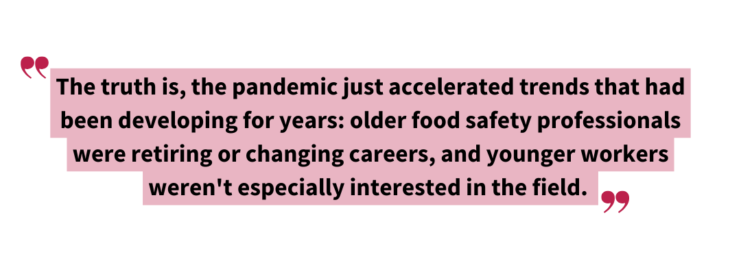 The truth is the pandemic just accelerated trends that had been developing for years. Older food safety professionals were retiring or changing careers and younger workers werent especially inter